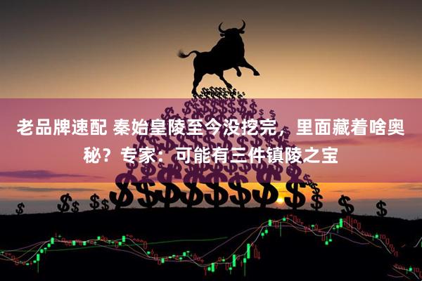 老品牌速配 秦始皇陵至今没挖完，里面藏着啥奥秘？专家：可能有三件镇陵之宝