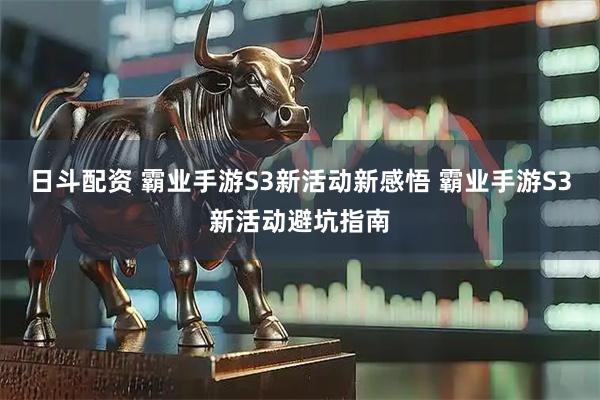日斗配资 霸业手游S3新活动新感悟 霸业手游S3新活动避坑指南