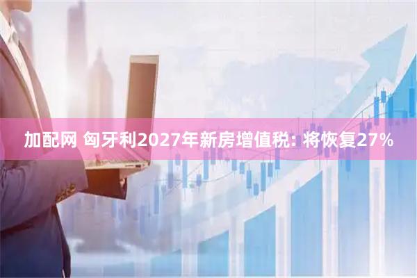 加配网 匈牙利2027年新房增值税: 将恢复27%