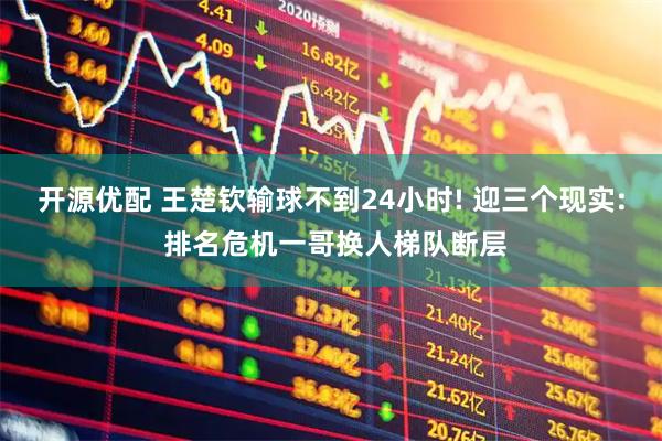 开源优配 王楚钦输球不到24小时! 迎三个现实: 排名危机一哥换人梯队断层