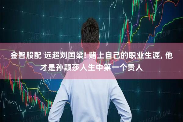 金智股配 远超刘国梁! 赌上自己的职业生涯, 他才是孙颖莎人生中第一个贵人