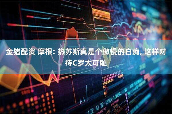 金猪配资 摩根: 热苏斯真是个傲慢的白痴, 这样对待C罗太可耻