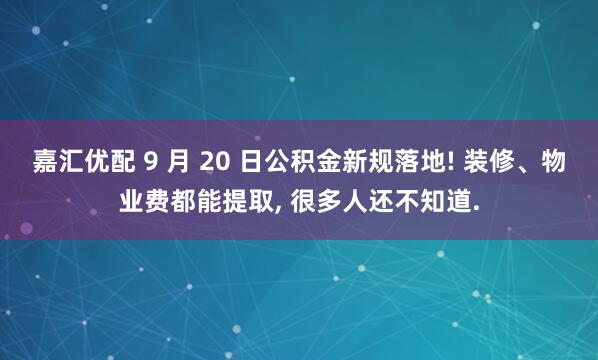 嘉汇优配 9 月 20 日公积金新规落地! 装修、物业费都能提取, 很多人还不知道.
