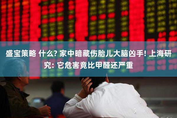 盛宝策略 什么? 家中暗藏伤胎儿大脑凶手! 上海研究: 它危害竟比甲醛还严重
