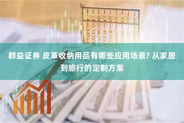 群益证券 皮革收纳用品有哪些应用场景? 从家居到旅行的定制方案