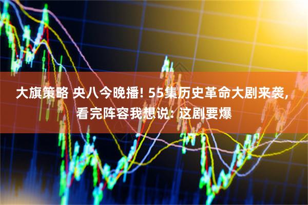 大旗策略 央八今晚播! 55集历史革命大剧来袭, 看完阵容我想说: 这剧要爆