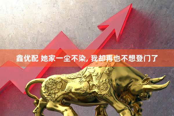 鑫优配 她家一尘不染, 我却再也不想登门了