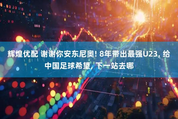 辉煌优配 谢谢你安东尼奥! 8年带出最强U23, 给中国足球希望, 下一站去哪