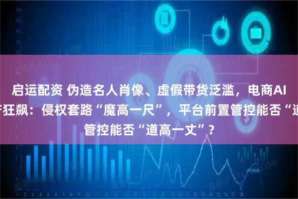 启运配资 伪造名人肖像、虚假带货泛滥，电商AI仿冒黑灰产狂飙：侵权套路“魔高一尺”，平台前置管控能否“道高一丈”？