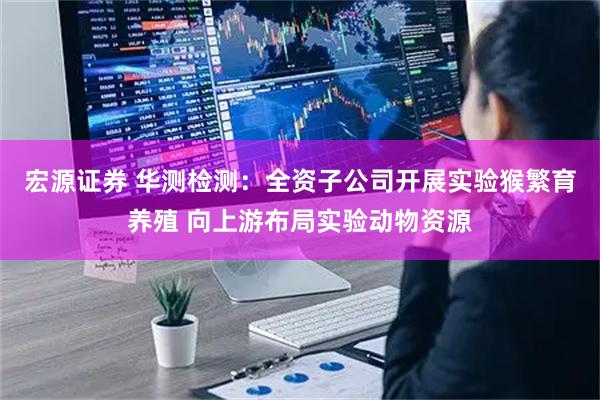 宏源证券 华测检测:全资子公司开展实验猴繁育养殖 向上游布局实验动物资源