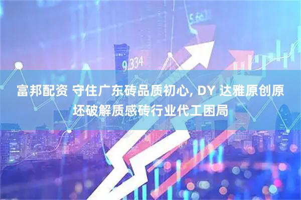 富邦配资 守住广东砖品质初心, DY 达雅原创原坯破解质感砖行业代工困局